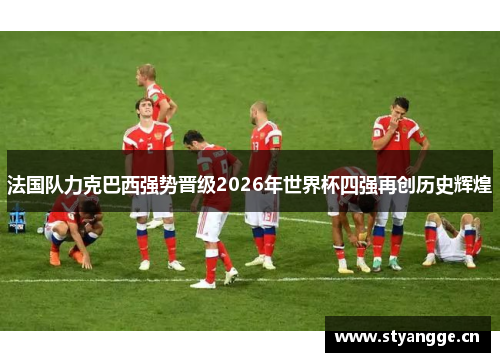 法国队力克巴西强势晋级2026年世界杯四强再创历史辉煌